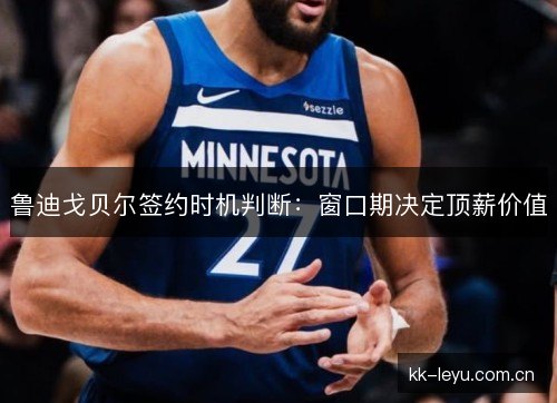 鲁迪戈贝尔签约时机判断:窗口期决定顶薪价值 鲁迪戈贝尔签约时机判断:窗口期决定顶薪价值